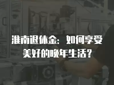 淮南退休金：如何享受美好的晚年生活？