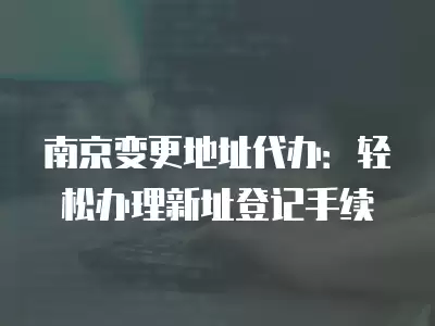 南京變更地址代辦：輕松辦理新址登記手續