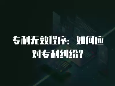 專利無效程序：如何應對專利糾紛？