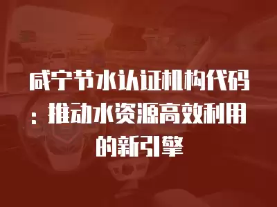 咸寧節水認證機構代碼: 推動水資源高效利用的新引擎