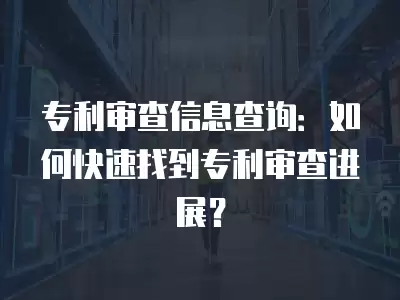 專利審查信息查詢：如何快速找到專利審查進展？