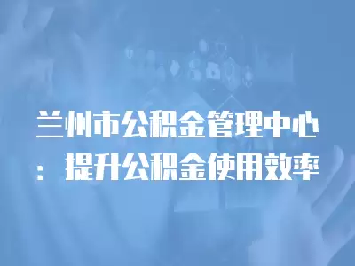 蘭州市公積金管理中心：提升公積金使用效率