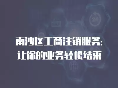 南沙區工商注銷服務：讓你的業務輕松結束