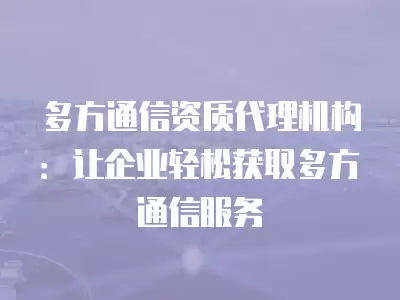 多方通信資質代理機構：讓企業輕松獲取多方通信服務