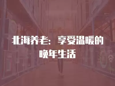 北海養(yǎng)老：享受溫暖的晚年生活