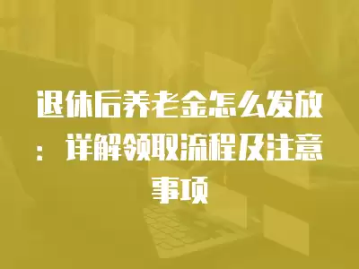 退休后養老金怎么發放：詳解領取流程及注意事項