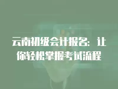 云南初級會計報名：讓你輕松掌握考試流程