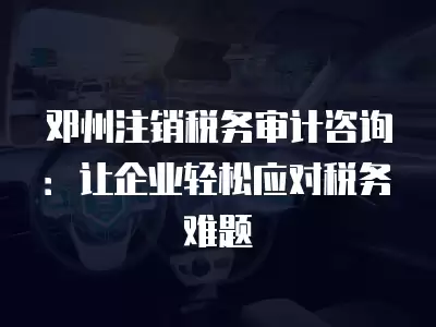 鄧州注銷稅務(wù)審計咨詢：讓企業(yè)輕松應(yīng)對稅務(wù)難題