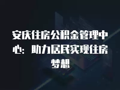 安慶住房公積金管理中心：助力居民實現住房夢想