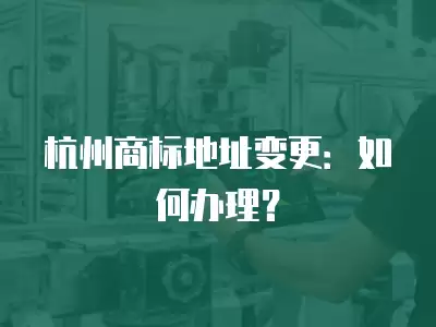 杭州商標地址變更：如何辦理？