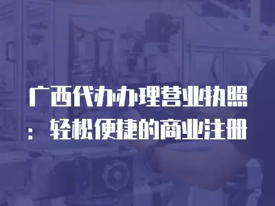 廣西代辦辦理營(yíng)業(yè)執(zhí)照：輕松便捷的商業(yè)注冊(cè)