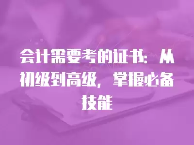 會(huì)計(jì)需要考的證書：從初級(jí)到高級(jí)，掌握必備技能