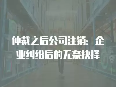 仲裁之后公司注銷：企業(yè)糾紛后的無奈抉擇