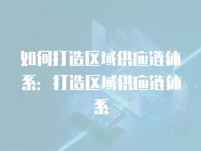 如何打造區域供應鏈體系：打造區域供應鏈體系