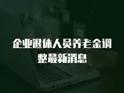 企業(yè)退休人員養(yǎng)老金調(diào)整最新消息