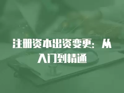 注冊(cè)資本出資變更：從入門到精通