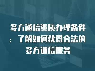 多方通信資質辦理條件：了解如何獲得合法的多方通信服務