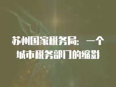 蘇州國(guó)家稅務(wù)局：一個(gè)城市稅務(wù)部門(mén)的縮影