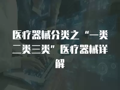 醫(yī)療器械分類之“一類二類三類”醫(yī)療器械詳解