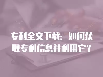 專利全文下載：如何獲取專利信息并利用它？