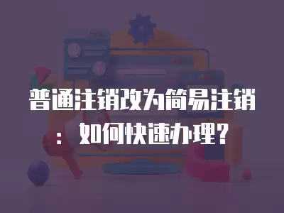 普通注銷改為簡易注銷：如何快速辦理？