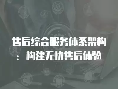 售后綜合服務體系架構：構建無憂售后體驗