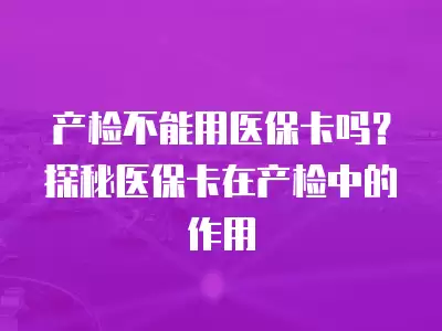 產檢不能用醫保卡嗎？探秘醫保卡在產檢中的作用