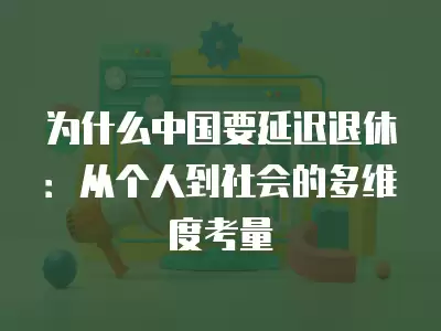 為什么中國要延遲退休：從個人到社會的多維度考量