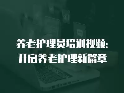 養(yǎng)老護理員培訓視頻：開啟養(yǎng)老護理新篇章