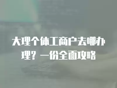 大理個體工商戶去哪辦理？一份全面攻略