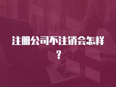 注冊公司不注銷會怎樣？