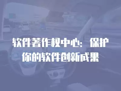 軟件著作權中心：保護你的軟件創新成果