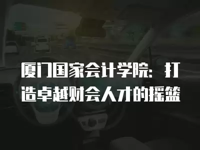 廈門國家會計學院：打造卓越財會人才的搖籃