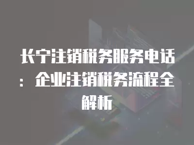 長寧注銷稅務服務電話：企業注銷稅務流程全解析