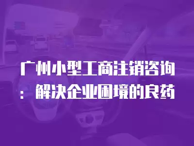 廣州小型工商注銷咨詢：解決企業困境的良藥