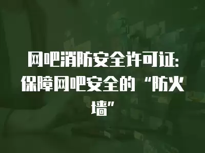 網吧消防安全許可證：保障網吧安全的“防火墻”