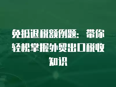 免抵退稅額例題：帶你輕松掌握外貿出口稅收知識