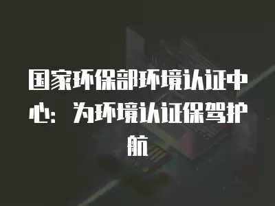 國家環保部環境認證中心：為環境認證保駕護航