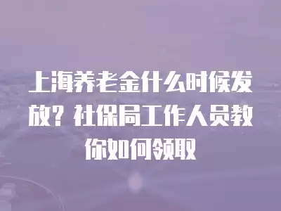 上海養老金什么時候發放？社保局工作人員教你如何領取