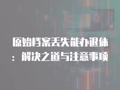 原始檔案丟失能辦退休：解決之道與注意事項