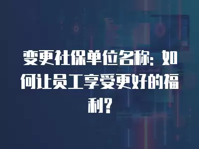 變更社保單位名稱: 如何讓員工享受更好的福利?