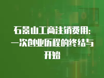 石景山工商注銷費用：一次創業歷程的終結與開始