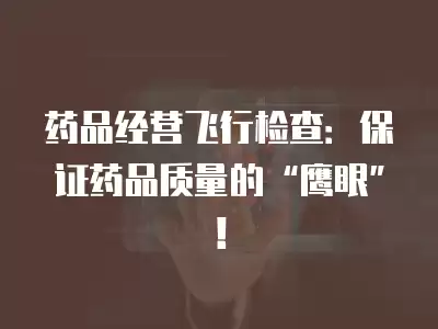 藥品經營飛行檢查：保證藥品質量的“鷹眼”！