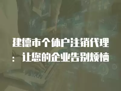 建德市個體戶注銷代理：讓您的企業告別煩惱