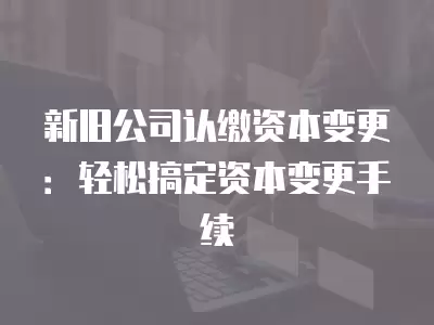 新舊公司認繳資本變更：輕松搞定資本變更手續(xù)