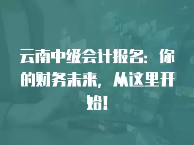 云南中級會計報名：你的財務未來，從這里開始！