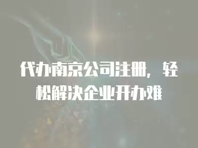 代辦南京公司注冊，輕松解決企業開辦難