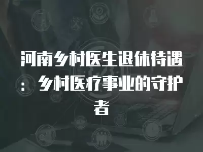 河南鄉村醫生退休待遇：鄉村醫療事業的守護者