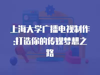 上海大學廣播電視制作:打造你的傳媒夢想之路