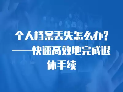 個人檔案丟失怎么辦?——快速高效地完成退休手續